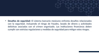 • Desafíos de seguridad: El sistema bancario mexicano enfrenta desafíos relacionados
con la seguridad, incluyendo el riesgo de fraudes, lavado de dinero y actividades
delictivas asociadas con el crimen organizado. Las instituciones financieras deben
cumplir con estrictas regulaciones y medidas de seguridad para mitigar estos riesgos.
 