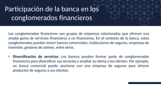 Los conglomerados financieros son grupos de empresas relacionadas que ofrecen una
amplia gama de servicios financieros y no financieros. En el contexto de la banca, estos
conglomerados pueden incluir bancos comerciales, instituciones de seguros, empresas de
inversión, gestoras de activos, entre otros.
• Diversificación de servicios: Los bancos pueden formar parte de conglomerados
financieros para diversificar sus servicios y ampliar su oferta a los clientes. Por ejemplo,
un banco comercial puede asociarse con una empresa de seguros para ofrecer
productos de seguros a sus clientes.
Participación de la banca en los
conglomerados financieros
 
