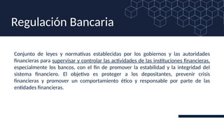 Conjunto de leyes y normativas establecidas por los gobiernos y las autoridades
financieras para supervisar y controlar las actividades de las instituciones financieras,
especialmente los bancos, con el fin de promover la estabilidad y la integridad del
sistema financiero. El objetivo es proteger a los depositantes, prevenir crisis
financieras y promover un comportamiento ético y responsable por parte de las
entidades financieras.
Regulación Bancaria
 