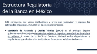Está compuesta por varias instituciones y leyes que supervisan y regulan las
actividades financieras, incluidas las operaciones bancarias.
• Secretaría de Hacienda y Crédito Público (SHCP): Es el principal órgano
gubernamental encargado de formular y ejecutar la política económica y financiera
en México. A través de la SHCP, el Gobierno Federal emite disposiciones y
regulaciones que afectan a las instituciones financieras, incluidos los bancos.
Estructura Regulatoria
de la Banca en México
 