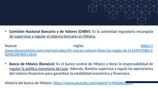 • Comisión Nacional Bancaria y de Valores (CNBV): Es la autoridad regulatoria encargada
de supervisar y regular el sistema bancario en México.
Nuevas reglas: https://
www.eleconomista.com.mx/mercados/En-marzo-estaran-listas-las-reglas-de-la-LMV-CNBV-2
0240128-0051.html
• Banco de México (Banxico): Es el banco central de México y tiene la responsabilidad de
regular la política monetaria del país. Además, Banxico supervisa y regula las operaciones
del sistema financiero para garantizar la estabilidad económica y financiera.
Historia del banco de México: https://www.youtube.com/watch?v=K9js6b2hLrA
 