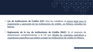• Ley de Instituciones de Crédito (LIC): Esta ley establece el marco legal para la
organización y operación de las instituciones de crédito en México, incluidos los
bancos.
• Reglamento de la Ley de Instituciones de Crédito (RLIC): Es el conjunto de
disposiciones complementarias a la LIC que detalla los requisitos operativos y
regulatorios específicos que deben cumplir las instituciones de crédito en México.
 