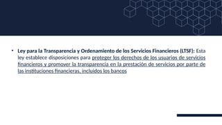 • Ley para la Transparencia y Ordenamiento de los Servicios Financieros (LTSF): Esta
ley establece disposiciones para proteger los derechos de los usuarios de servicios
financieros y promover la transparencia en la prestación de servicios por parte de
las instituciones financieras, incluidos los bancos
 