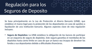 Se basa principalmente en la Ley de Protección al Ahorro Bancario (LPAB), que
establece el marco legal para la protección de los depositantes en caso de quiebra o
liquidación de una institución bancaria. Algunos aspectos clave de esta regulación
incluyen:
• Seguro de Depósitos: La LPAB establece la obligación de los bancos de participar
en un esquema de seguro de depósitos. Este seguro garantiza el reembolso de los
depósitos hasta cierto límite en caso de que un banco sea incapaz de devolver los
fondos a sus depositantes debido a dificultades financieras.
Regulación para los
Seguros de Deposito
 