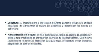 • Cobertura: El Instituto para la Protección al Ahorro Bancario (IPAB) es la entidad
encargada de administrar el seguro de depósitos y determinar los límites de
cobertura.
• Administración del Seguro: El IPAB administra el fondo de seguro de depósitos y
tiene la responsabilidad de proteger los intereses de los depositantes. Esto incluye
la gestión de los recursos necesarios para garantizar la cobertura de los depósitos
asegurados en caso de necesidad.
 