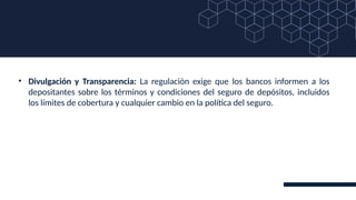 • Divulgación y Transparencia: La regulación exige que los bancos informen a los
depositantes sobre los términos y condiciones del seguro de depósitos, incluidos
los límites de cobertura y cualquier cambio en la política del seguro.
 