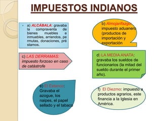 IMPUESTOS INDIANOS
   a) ALCÁBALA: gravaba           b) Almojarifazgo:
    la   compraventa      de       impuesto aduanero
    bienes    muebles      e       (productos de
    inmuebles, arriendos, pe       importación y
    rmutas, donaciones, pré
    stamos.                        exportación


c) LAS DERRAMAS:                 d) LA MEDIA ANATA:
impuesto forzoso en caso         gravaba los sueldos de
de catástrofe                    funcionarios (la mitad del
                                 sueldo durante el primer
                                 año).

           e) El Estanco:
           Gravaba el            f) El Diezmo: impuesto a
           azogue, los           productos agrarios, este
           naipes, el papel      financia a la Iglesia en
           sellado y el tabaco   América.
 