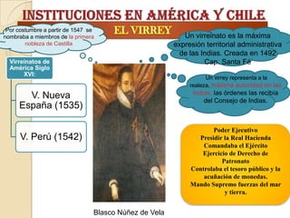 Por costumbre a partir de 1547 se
nombraba a miembros de la primera                          Un virreinato es la máxima
        nobleza de Castilla                             expresión territorial administrativa
                                                          de las Indias. Creada en 1492
  Virreinatos de                                                  Cap. Santa Fé
  América Siglo
       XVI:
                                                                   Un virrey representa a la
                                                             realeza, máxima autoridad en las
                                                              Indias, las órdenes las recibía
       V. Nueva                                                   del Consejo de Indias.
     España (1535)

                                                                    Poder Ejecutivo
      V. Perú (1542)                                           Presidir la Real Hacienda
                                                                 Comandaba el Ejército
                                                                Ejercicio de Derecho de
                                                                       Patronato
                                                             Controlaba el tesoro público y la
                                                                 acuñación de monedas.
                                                             Mando Supremo fuerzas del mar
                                                                        y tierra.


                                 Blasco Núñez de Vela
 