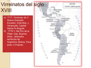 Virreinatos del siglo
XVIII
 a) 1717: Virreinato de V.
    Nueva Granada:
    Ecuador, Colombia, y
    Venezuela. Capital
    Santa Fe Bogotá.
 b) 1776 V. Del Río de la
    Plata: Cap. Buenos
    Aires , abarcaba
    territorios de
    Argentina, Bolivia, Para
    guay y Uruguay.
 
