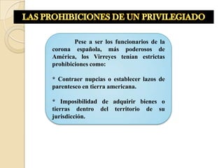 Pese a ser los funcionarios de la
corona española, más poderosos de
América, los Virreyes tenían estrictas
prohibiciones como:

* Contraer nupcias o establecer lazos de
parentesco en tierra americana.

* Imposibilidad de adquirir bienes o
tierras dentro del territorio de su
jurisdicción.
 