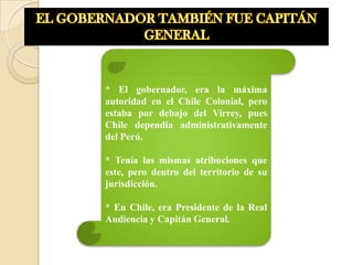 * El gobernador, era la máxima
autoridad en el Chile Colonial, pero
estaba por debajo del Virrey, pues
Chile dependía administrativamente
del Perú.

* Tenía las mismas atribuciones que
este, pero dentro del territorio de su
jurisdicción.

* En Chile, era Presidente de la Real
Audiencia y Capitán General.
 