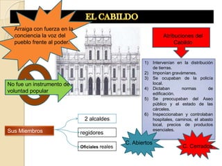 Arraiga con fuerza en la
  conciencia la voz del                                            Atribuciones del
  pueblo frente al poder.                                               Cabildo


                                                       1)     Intervenían en la distribución
                                                              de tierras.
                                                       2)     Imponían gravámenes.
                                                       3)     Se ocupaban de la policía
No fue un instrumento de                                      local.
                                                       4)     Dictaban       normas       de
voluntad popular                                              edificación.
                                                       5)     Se preocupaban del Aseo
                                                              público y el estado de las
                                                              cárceles.
                                                       6)     Inspeccionaban y controlaban
                               2 alcaldes                     hospitales, caminos, el abasto
                                                              local, precios de productos
Sus Miembros                                                  esenciales.
                             regidores
                                                C. Abiertos
                             Oficiales reales                               C. Cerrados
 