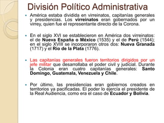 División Político Administrativa
   América estaba dividida en virreinatos, capitanías generales
    y presidencias. Los virreinatos eran gobernados por un
    virrey, quien fue el representante directo de la Corona.

   En el siglo XVI se establecieron en América dos virreinatos:
    el de Nueva España o México (1535) y el de Perú (1544);
    en el siglo XVIII se incorporaron otros dos: Nueva Granada
    (1717) y el Río de la Plata (1776).

   Las capitanías generales fueron territorios dirigidos por un
    jefe militar que desarrollaba el poder civil y judicial. Durante
    la Colonia eran cuatro capitanías generales: Santo
    Domingo, Guatemala, Venezuela y Chile.

   Por último, las presidencias eran gobiernos creados en
    territorios ya pacificadas. El poder lo ejercía el presidente de
    la Real Audiencia, como era el caso de Ecuador y Bolivia.
 