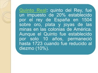 Quinto Real: quinto del Rey, fue
un impuesto de 20% establecido
por el rey de España en 1504
sobre oro, plata y joyas de las
minas en las colonias de América.
Aunque el Quinto fue establecido
por solo 10 años, permaneció
hasta 1723 cuando fue reducido al
diezmo (10%).
 