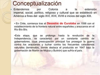 Conceptualización
   Entendemos          por        Colonia       a      la       extensión
    imperial, social, político, religioso y cultural que se estableció en
    América a fines del siglo XVI, XVII, XVIII e inicios del siglo XIX.

    • En Chile, comienza tras el Desastre de Curalaba en 1598 con el
    establecimiento de la frontera natural entre españoles y araucanos en el
    Río Bío Bío.

    •Esta etapa, que se prolonga hasta la revolución de la
    Independencia, se caracterizó por un constante cambio de
    gobernadores, cuya preocupación principal fue proseguir la guerra
    contra los araucanos y luchar contra los frecuentes cataclismos
    naturales (terremotos, donde destaca el producido en 1647 bajo la
    gobernación de Martín de Mújica y Buitrón) que sufría el país.
 