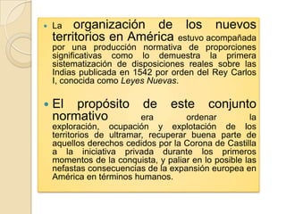    La   organización de los nuevos
    territorios en América estuvo acompañada
    por una producción normativa de proporciones
    significativas como lo demuestra la primera
    sistematización de disposiciones reales sobre las
    Indias publicada en 1542 por orden del Rey Carlos
    I, conocida como Leyes Nuevas.

   El propósito           de     este     conjunto
    normativo              era        ordenar         la
    exploración, ocupación y explotación de los
    territorios de ultramar, recuperar buena parte de
    aquellos derechos cedidos por la Corona de Castilla
    a la iniciativa privada durante los primeros
    momentos de la conquista, y paliar en lo posible las
    nefastas consecuencias de la expansión europea en
    América en términos humanos.
 