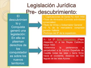 Legislación Jurídica
             Pre- descubrimiento:
        El         I.- Capitulaciones de Santa Fe: Abril 1492
descubrimien       •Título de Almirante (Controla actividades
                   comerciales)
      to y         •Titulo de Virrey y Gobernador General
  Conquista        •10 % de la mercadería comprada-
 generó una        ganada- hallada
                   •Participa del 8º de la expedición.
 legislación:
  En ella se       II.- La 2ª Bula Intercaetera (Papa
   plasman         Alejandro VI a los Reyes Católicos
derechos de        Mayo 1493:
                   •Determina      la    pertenencia     a
       los         perpetuidad a la Corono Española de
conquistador       Castilla todas las islas y tierra firme
 es sobre los      hacia el occidente, distancia de 100
                   leguas de las Islas Azores
    nuevos
  territorios:
 