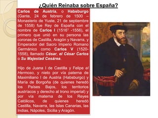 ¿Quién Reinaba sobre España?
Carlos de Austria, o Habsburgo
(Gante, 24 de febrero de 1500 –
Monasterio de Yuste, 21 de septiembre
de 1558) fue Rey de España con el
nombre de Carlos I (15161 -1556), el
primero que unió en su persona las
coronas de Castilla, Aragón y Navarra, y
Emperador del Sacro Imperio Romano
Germánico como Carlos V (1520-
1558), llamado César, el César Carlos
o Su Majestad Cesárea.

Hijo de Juana I de Castilla y Felipe el
Hermoso, y nieto por vía paterna de
Maximiliano I de Austria (Habsburgo) y
María de Borgoña (de quienes heredó
los Países Bajos, los territorios
austríacos y derecho al trono imperial) y
por vía materna de los Reyes
Católicos,    de       quienes     heredó
Castilla, Navarra, las Islas Canarias, las
Indias, Nápoles, Sicilia y Aragón.
 