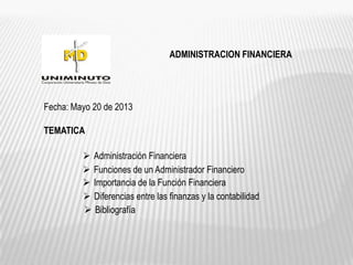 ADMINISTRACION FINANCIERA
Fecha: Mayo 20 de 2013
TEMATICA
 Administración Financiera
 Funciones de un Administrador Financiero
 Importancia de la Función Financiera
 Diferencias entre las finanzas y la contabilidad
 Bibliografía
 