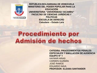 REPUBLICA BOLIVARIANA DE VENEZUELA
MINISTERIO DEL PODER POPULAR PARA LA
EDUCACIÓN
UNIVERSITARIA “UNIVERSIDAD YACAMBU”
FACULTAD DE CIENCIAS JURIDICAS Y
POLITICAS
ESCUELA DE DERECHO
Cabudare – Estado Lara
CATEDRA: PROCEDIMIENTOS PENALES
ESPECIALES Y SIMULACIÓN DE AUDIENCIA
EQUIPO N° 1
HAYMAR ARIAS
CARMEN GUZMÁN
JOSÉ RAMOS
EDUARDO NAVA
PROFESOR: ELEANA SANTANDER
 