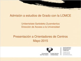 Admisión a estudios de Grado con la LOMCE
Unibertsitate Sarbideko Zuzendaritza
Dirección de Acceso a la Universidad
Presentación a Orientadores de Centros
Mayo 2015
 