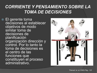 CORRIENTE Y PENSAMIENTO SOBRE LA TOMA DE DECISIONESEl gerente toma decisiones al establecer objetivos de modo similar toma de decisiones de planificación organización dirección y control. Por lo tanto la toma de decisiones es el centro de las funciones que constituyen el proceso administrativo.Thierauf, et. al (1993) Pág.: 122