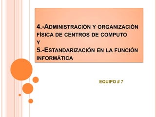 4.-ADMINISTRACIÓN Y ORGANIZACIÓN
FÍSICA DE CENTROS DE COMPUTO
Y
5.-ESTANDARIZACIÓN EN LA FUNCIÓN
INFORMÁTICA
EQUIPO # 7
 