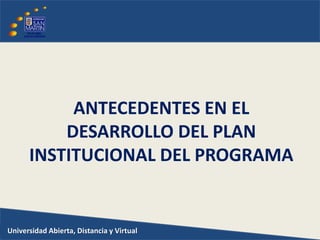 Universidad Abierta, Distancia y Virtual
ANTECEDENTES EN EL
DESARROLLO DEL PLAN
INSTITUCIONAL DEL PROGRAMA
 