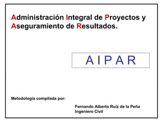Administración Integral de Proyectos y
Aseguramiento de Resultados.



                                  AIPAR

Metodología compilada por:

                             Fernando Alberto Ruiz de la Peña
                             Ingeniero Civil
 
