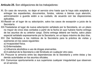 Artículo 25. Son obligaciones de los trabajadores:
XI. En caso de renuncia, no dejar el servicio sino hasta que le haya sido aceptada y
entregar los expedientes, documentos, fondos, valores o bienes cuya atención,
administración o guarda estén a su cuidado, de acuerdo con las disposiciones
aplicables.
XII.Residir en el lugar de su adscripción, salvo los casos de excepción a juicio de la
Secretaría.
XIII.Trasladarse al lugar de nueva adscripción señalado por la Secretaría, en un plazo
no mayor de cinco días contados a partir de la fecha en que hubiere hecho entrega
de los asuntos de su anterior cargo. Dicha entrega deberá ser hecha, salvo plazo
especial señalado expresamente por la Secretaría, en un lapso máximo de diez días.
XIV. Dar facilidades a los médicos de la Secretaría para la práctica de visitas y
exámenes en los casos siguientes:
a) Incapacidad física.
b) Enfermedades.
c) Influencia alcohólica o uso de drogas enervantes.
d) A solicitud de la Secretaría o del Sindicato en cualquier otro caso.
XV. Procurar la armonía entre las dependencias de la Secretaría y entre éstas y las
demás autoridades en los asuntos oficiales.
XVI. Comunicar oportunamente a sus superiores cualquier irregularidad que observen
en el servicio.
 
