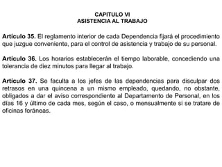 Artículo 35. El reglamento interior de cada Dependencia fijará el procedimiento
que juzgue conveniente, para el control de asistencia y trabajo de su personal.
Artículo 36. Los horarios establecerán el tiempo laborable, concediendo una
tolerancia de diez minutos para llegar al trabajo.
Artículo 37. Se faculta a los jefes de las dependencias para disculpar dos
retrasos en una quincena a un mismo empleado, quedando, no obstante,
obligados a dar el aviso correspondiente al Departamento de Personal, en los
días 16 y último de cada mes, según el caso, o mensualmente si se tratare de
oficinas foráneas.
CAPITULO VI
ASISTENCIA AL TRABAJO
 
