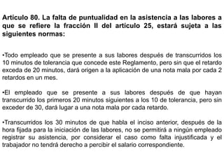 Artículo 80. La falta de puntualidad en la asistencia a las labores a
que se refiere la fracción II del artículo 25, estará sujeta a las
siguientes normas:
•Todo empleado que se presente a sus labores después de transcurridos los
10 minutos de tolerancia que concede este Reglamento, pero sin que el retardo
exceda de 20 minutos, dará origen a la aplicación de una nota mala por cada 2
retardos en un mes.
•El empleado que se presente a sus labores después de que hayan
transcurrido los primeros 20 minutos siguientes a los 10 de tolerancia, pero sin
exceder de 30, dará lugar a una nota mala por cada retardo.
•Transcurridos los 30 minutos de que habla el inciso anterior, después de la
hora fijada para la iniciación de las labores, no se permitirá a ningún empleado
registrar su asistencia, por considerar el caso como falta injustificada y el
trabajador no tendrá derecho a percibir el salario correspondiente.
 