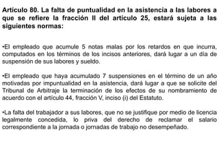 Artículo 80. La falta de puntualidad en la asistencia a las labores a
que se refiere la fracción II del artículo 25, estará sujeta a las
siguientes normas:
•El empleado que acumule 5 notas malas por los retardos en que incurra,
computados en los términos de los incisos anteriores, dará lugar a un día de
suspensión de sus labores y sueldo.
•El empleado que haya acumulado 7 suspensiones en el término de un año
motivadas por impuntualidad en la asistencia, dará lugar a que se solicite del
Tribunal de Arbitraje la terminación de los efectos de su nombramiento de
acuerdo con el artículo 44, fracción V, inciso (i) del Estatuto.
•La falta del trabajador a sus labores, que no se justifique por medio de licencia
legalmente concedida, lo priva del derecho de reclamar el salario
correspondiente a la jornada o jornadas de trabajo no desempeñado.
 