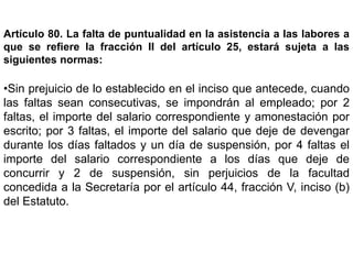 Artículo 80. La falta de puntualidad en la asistencia a las labores a
que se refiere la fracción II del artículo 25, estará sujeta a las
siguientes normas:
•Sin prejuicio de lo establecido en el inciso que antecede, cuando
las faltas sean consecutivas, se impondrán al empleado; por 2
faltas, el importe del salario correspondiente y amonestación por
escrito; por 3 faltas, el importe del salario que deje de devengar
durante los días faltados y un día de suspensión, por 4 faltas el
importe del salario correspondiente a los días que deje de
concurrir y 2 de suspensión, sin perjuicios de la facultad
concedida a la Secretaría por el artículo 44, fracción V, inciso (b)
del Estatuto.
 
