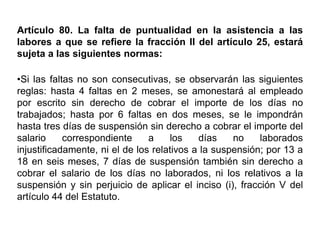Artículo 80. La falta de puntualidad en la asistencia a las
labores a que se refiere la fracción II del artículo 25, estará
sujeta a las siguientes normas:
•Si las faltas no son consecutivas, se observarán las siguientes
reglas: hasta 4 faltas en 2 meses, se amonestará al empleado
por escrito sin derecho de cobrar el importe de los días no
trabajados; hasta por 6 faltas en dos meses, se le impondrán
hasta tres días de suspensión sin derecho a cobrar el importe del
salario correspondiente a los días no laborados
injustificadamente, ni el de los relativos a la suspensión; por 13 a
18 en seis meses, 7 días de suspensión también sin derecho a
cobrar el salario de los días no laborados, ni los relativos a la
suspensión y sin perjuicio de aplicar el inciso (i), fracción V del
artículo 44 del Estatuto.
 
