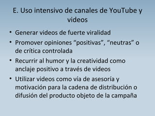 E. Uso intensivo de canales de YouTube y videos Generar videos de fuerte viralidad Promover opiniones “positivas”, “neutras” o de crítica controlada Recurrir al humor y la creatividad como anclaje positivo a través de videos Utilizar videos como vía de asesoría y motivación para la cadena de distribución o difusión del producto objeto de la campaña 