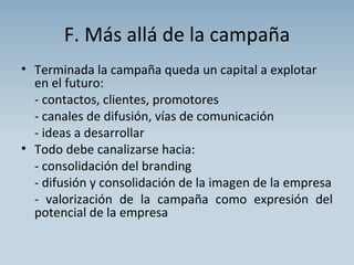 F. Más allá de la campaña Terminada la campaña queda un capital a explotar en el futuro: - contactos, clientes, promotores - canales de difusión, vías de comunicación - ideas a desarrollar Todo debe canalizarse hacia: - consolidación del branding - difusión y consolidación de la imagen de la empresa  - valorización de la campaña como expresión del potencial de la empresa 