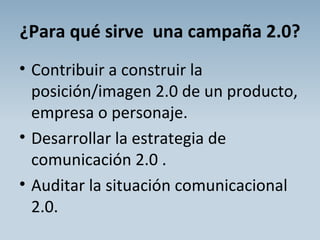 ¿Para qué sirve  una campaña 2.0? Contribuir a construir la posición/imagen 2.0 de un producto, empresa o personaje. Desarrollar la estrategia de comunicación 2.0 . Auditar la situación comunicacional 2.0. 