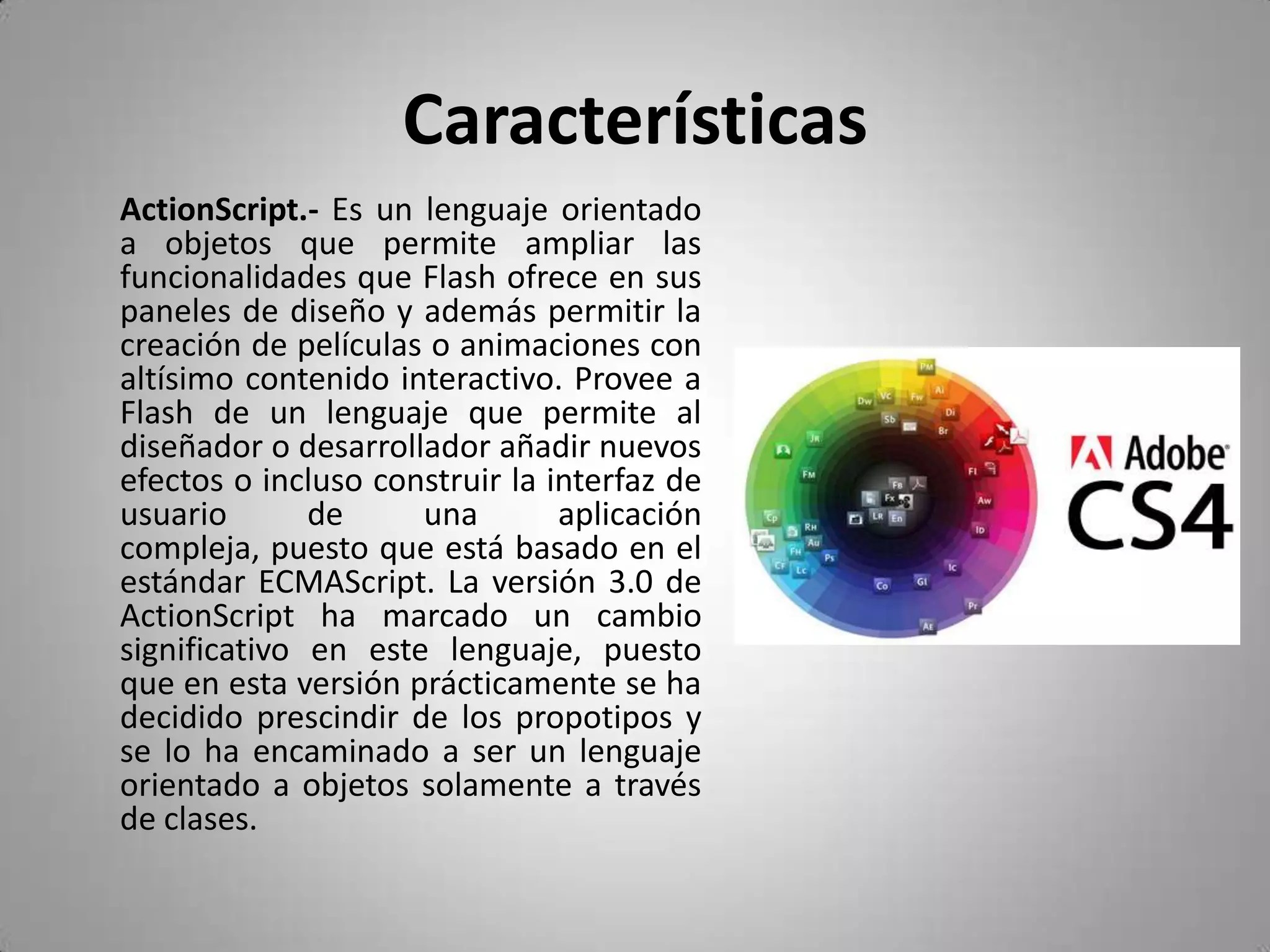 CaracterísticasActionScript.- Es un lenguaje orientado a objetos que permite ampliar las funcionalidades que Flash ofrece en sus paneles de diseño y además permitir la creación de películas o animaciones con altísimo contenido interactivo. Provee a Flash de un lenguaje que permite al diseñador o desarrollador añadir nuevos efectos o incluso construir la interfaz de usuario de una aplicación compleja, puesto que está basado en el estándar ECMAScript. La versión 3.0 de ActionScript ha marcado un cambio significativo en este lenguaje, puesto que en esta versión prácticamente se ha decidido prescindir de los propotipos y se lo ha encaminado a ser un lenguaje orientado a objetos solamente a través de clases. 