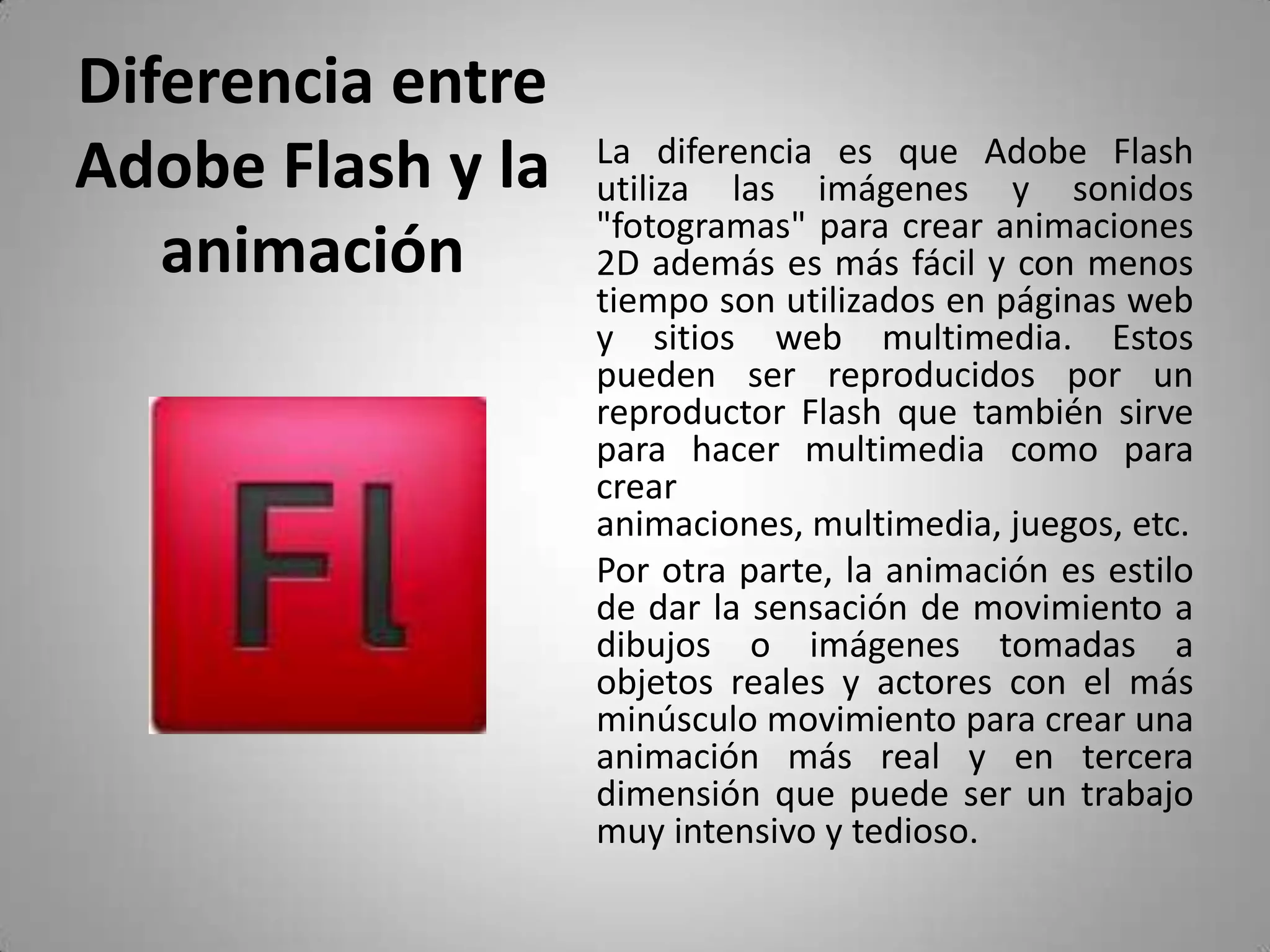 Diferencia entre Adobe Flash y la animación	La diferencia es que Adobe Flash utiliza las imágenes y sonidos "fotogramas" para crear animaciones 2D además es más fácil y con menos tiempo son utilizados en páginas web y sitios web multimedia. Estos pueden ser reproducidos por un reproductor Flash que también sirve para hacer multimedia como para crear animaciones, multimedia, juegos, etc.	Por otra parte, la animación es estilo de dar la sensación de movimiento a dibujos o imágenes tomadas a objetos reales y actores con el más minúsculo movimiento para crear una animación más real y en tercera dimensión que puede ser un trabajo muy intensivo y tedioso.