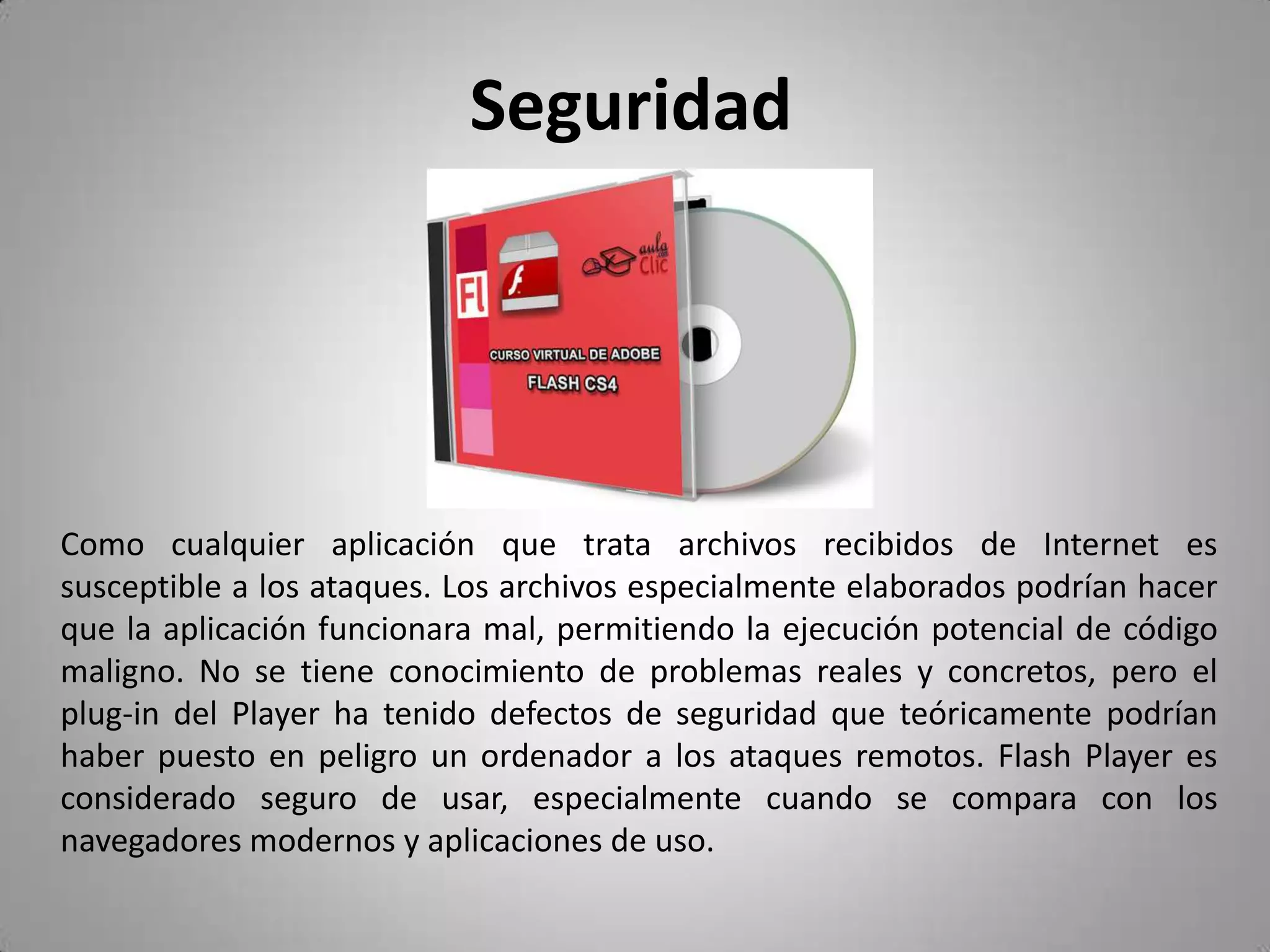 Seguridad	Como cualquier aplicación que trata archivos recibidos de Internet es susceptible a los ataques. Los archivos especialmente elaborados podrían hacer que la aplicación funcionara mal, permitiendo la ejecución potencial de código maligno. No se tiene conocimiento de problemas reales y concretos, pero el plug-in del Player ha tenido defectos de seguridad que teóricamente podrían haber puesto en peligro un ordenador a los ataques remotos. Flash Player es considerado seguro de usar, especialmente cuando se compara con los navegadores modernos y aplicaciones de uso. 