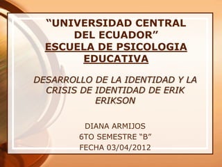 “UNIVERSIDAD CENTRAL
      DEL ECUADOR”
  ESCUELA DE PSICOLOGIA
       EDUCATIVA

DESARROLLO DE LA IDENTIDAD Y LA
  CRISIS DE IDENTIDAD DE ERIK
            ERIKSON

         DIANA ARMIJOS
        6TO SEMESTRE “B”
        FECHA 03/04/2012
 