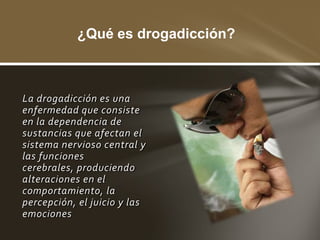 ¿Qué es drogadicción?



La drogadicción es una
enfermedad que consiste
en la dependencia de
sustancias que afectan el
sistema nervioso central y
las funciones
cerebrales, produciendo
alteraciones en el
comportamiento, la
percepción, el juicio y las
emociones
 