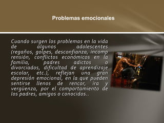 Problemas emocionales



Cuando surgen los problemas en la vida
de         algunos        adolescentes
(regaños, golpes, desconfianza, incomp
rensión, conflictos económicos en la
familia,      padres     adictos     o
divorciados, dificultad de aprendizaje
escolar, etc.), reflejan una gran
depresión emocional, en la que pueden
sentirse llenos de rencor, ira y
vergüenza, por el comportamiento de
los padres, amigos o conocidos..
 