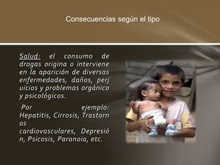 Consecuencias según el tipo




Salud: el consumo de
drogas origina o interviene
en la aparición de diversas
enfermedades, daños, perj
uicios y problemas orgánico
y psicológicos.
 Por                 ejemplo:
Hepatitis, Cirrosis, Trastorn
os
cardiovasculares, Depresió
n, Psicosis, Paranoia, etc.
 