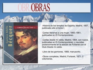 -Historia de los templos de España, Madrid, 1857,
publicada sólo el tomo I.

-Cartas literarias a una mujer, 1860–1861,
publicadas en El Contemporáneo.

-Cartas desde mi celda, Madrid, 1864, son nueve,
publicadas en El Contemporáneo, y reunidas
posteriormente en la edición de Fortanet con el
título Desde mi celda.

-Libro de los gorriones, 1868, manuscrito.

-Obras completas, Madrid, Fortanet, 1871, 2
volúmenes.
 