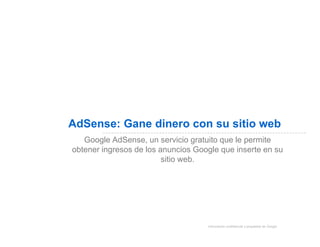 AdSense: Gane dinero con su sitio web
   Google AdSense, un servicio gratuito que le permite
obtener ingresos de los anuncios Google que inserte en su
                         sitio web.




                                    Información confidencial y propiedad de Google
 