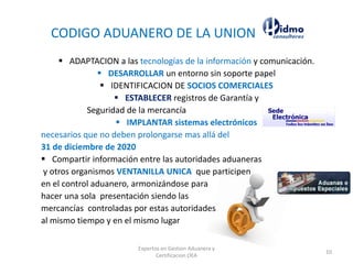 CODIGO ADUANERO DE LA UNION
▪ ADAPTACION a las tecnologías de la información y comunicación.
▪ DESARROLLAR un entorno sin soporte papel
▪ IDENTIFICACION DE SOCIOS COMERCIALES
▪ ESTABLECER registros de Garantía y
Seguridad de la mercancía
▪ IMPLANTAR sistemas electrónicos
necesarios que no deben prolongarse mas allá del
31 de diciembre de 2020
▪ Compartir información entre las autoridades aduaneras
y otros organismos VENTANILLA UNICA que participen
en el control aduanero, armonizándose para
hacer una sola presentación siendo las
mercancías controladas por estas autoridades
al mismo tiempo y en el mismo lugar
Expertos en Gestion Aduanera y
Certificacion OEA
10
 