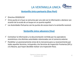 LA VENTANILLA UNICA
Ventanilla única portuaria (Due Port)
✓ Directiva 2010/65/UE
✓ Único punto en el que se comunica por una sola vez la información a declarar con
ocasión de la escala de un buque en un puerto español.
✓ Las Autoridades Portuarias son los puntos de acceso local a la ventanilla nacional.
Ventanilla única aduanera (Vua)
✓ Centralizar la información y la documentación remitida por los operadores
económicos a las distintas autoridades relacionadas con el comercio exterior.
✓ Posibilitar un posicionamiento único de la mercancía para su reconocimiento por
todos aquellos Servicios, incluyendo a los Servicios de Inspección Fronteriza (SIF) y
a la Aduana, que hayan decidido realizar una inspección física.
Expertos en Gestion Aduanera y
Certificacion OEA
12
 