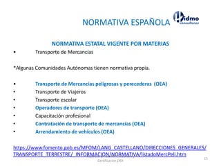 NORMATIVA ESPAÑOLA
NORMATIVA ESTATAL VIGENTE POR MATERIAS
• Transporte de Mercancías
*Algunas Comunidades Autónomas tienen normativa propia.
• Transporte de Mercancías peligrosas y perecederas (OEA)
• Transporte de Viajeros
• Transporte escolar
• Operadores de transporte (OEA)
• Capacitación profesional
• Contratación de transporte de mercancías (OEA)
• Arrendamiento de vehículos (OEA)
https://www.fomento.gob.es/MFOM/LANG_CASTELLANO/DIRECCIONES_GENERALES/
TRANSPORTE_TERRESTRE/_INFORMACION/NORMATIVA/listadoMercPeli.htmExpertos en Gestion Aduanera y
Certificacion OEA
15
 